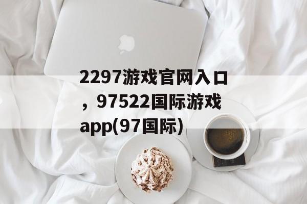 2297游戏官网入口，97522国际游戏app(97国际)